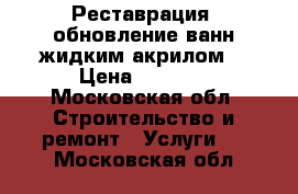 Реставрация, обновление ванн жидким акрилом  › Цена ­ 3 500 - Московская обл. Строительство и ремонт » Услуги   . Московская обл.